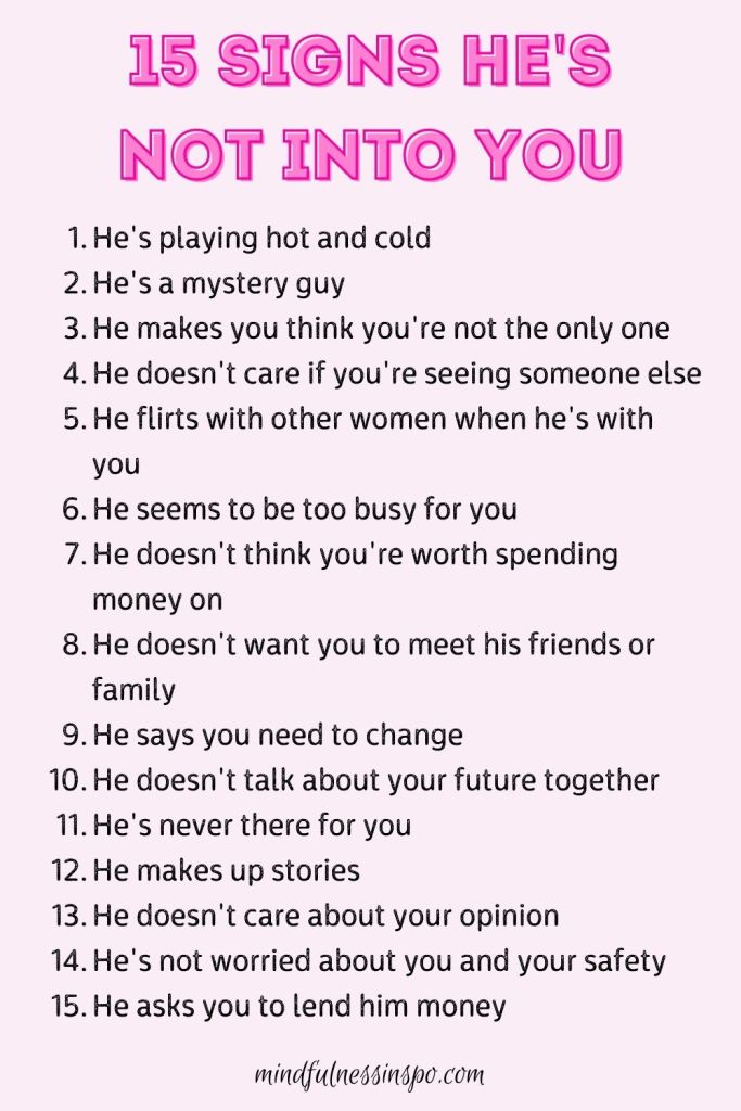 15 signs he's not into you:
1 He's playing hot and cold.
2 He's a mystery guy.
3 He makes you think you're not the only one.
4 He doesn't care if you're seeing someone else.
5 He flirts with other women when he's with you.
6 He seems to be too busy for you.
7 He doesn't think you're worth spending money on.
8 He doesn't want you to meet his friends or family.
9 He says you need to change.
10 He doesn't talk about your future together.
11 He's never there for you.
12 He makes up stories.
13 He doesn't care about your opinion.
14 He's not worried about you and your safety.
15 He asks you to lend him money. mindfulnessinspo.com
