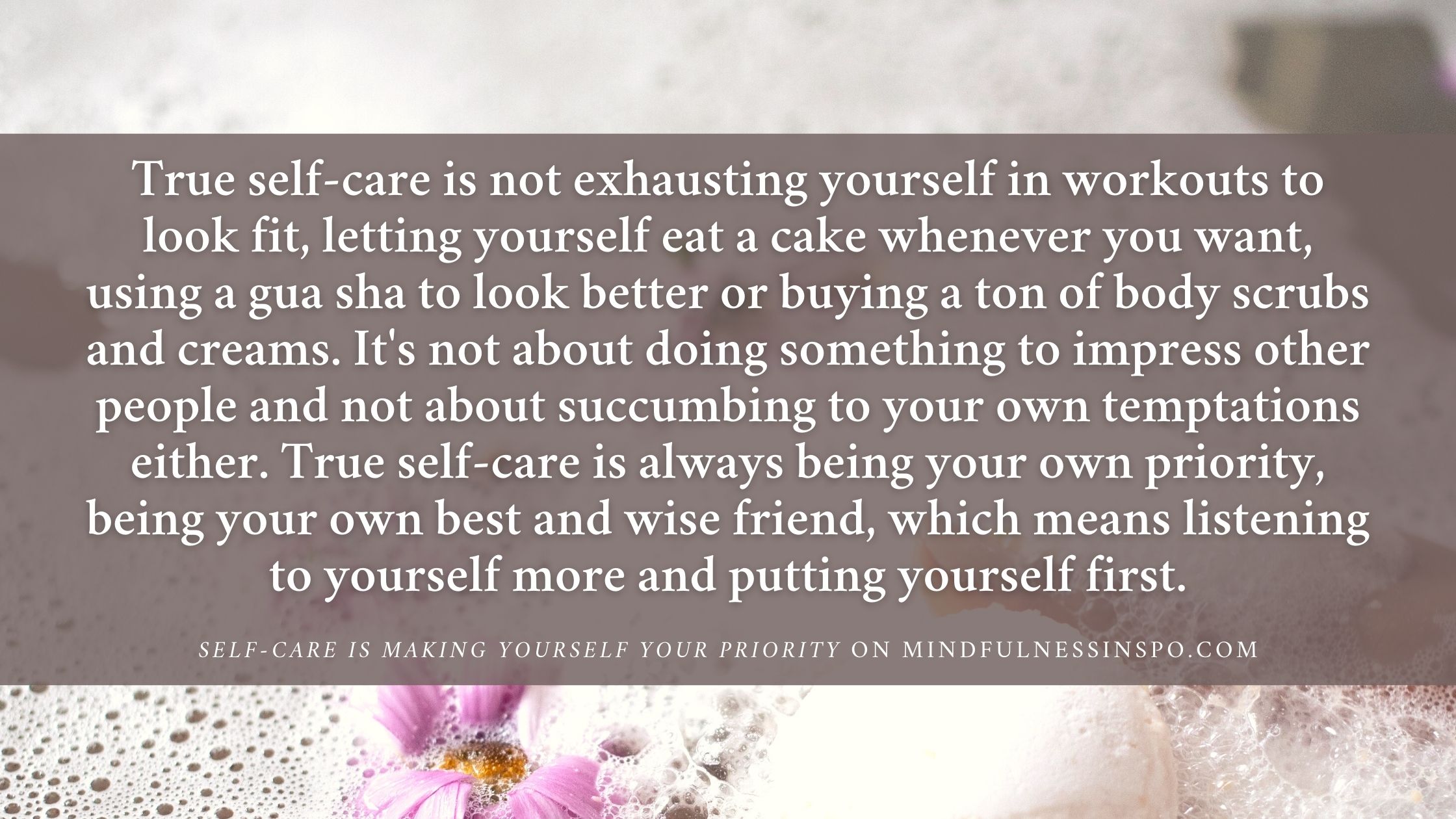 what is self-care quotes: true self-care is not exhausting yourself in workouts to look fit, letting yourself eat a cake whenever you want, using a gua sha to look better or buying a ton of body scrubs and creams. It's not about doing something to impress other people and not about succumbing to your own temptations either. True self-care is always being your own priority, being your own best and wise friend, which means listening to yourself more and putting yourself first. from self-care is making yourself your priority on mindfulnessinspo.com